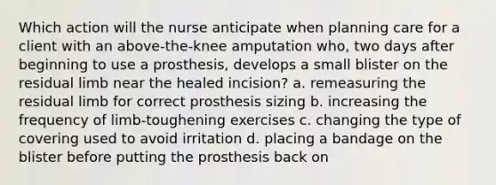 Which action will the nurse anticipate when planning care for a client with an above-the-knee amputation who, two days after beginning to use a prosthesis, develops a small blister on the residual limb near the healed incision? a. remeasuring the residual limb for correct prosthesis sizing b. increasing the frequency of limb-toughening exercises c. changing the type of covering used to avoid irritation d. placing a bandage on the blister before putting the prosthesis back on