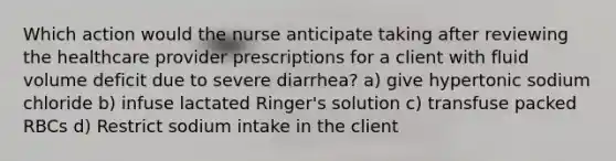 Which action would the nurse anticipate taking after reviewing the healthcare provider prescriptions for a client with fluid volume deficit due to severe diarrhea? a) give hypertonic sodium chloride b) infuse lactated Ringer's solution c) transfuse packed RBCs d) Restrict sodium intake in the client