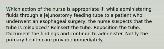 Which action of the nurse is appropriate if, while administering fluids through a jejunostomy feeding tube to a patient who underwent an esophageal surgery, the nurse suspects that the tube is misplaced? Reinsert the tube. Reposition the tube. Document the findings and continue to administer. Notify the primary health care provider immediately.