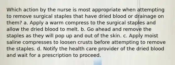 Which action by the nurse is most appropriate when attempting to remove surgical staples that have dried blood or drainage on them? a. Apply a warm compress to the surgical staples and allow the dried blood to melt. b. Go ahead and remove the staples as they will pop up and out of the skin. c. Apply moist saline compresses to loosen crusts before attempting to remove the staples. d. Notify the health care provider of the dried blood and wait for a prescription to proceed.