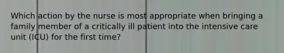 Which action by the nurse is most appropriate when bringing a family member of a critically ill patient into the intensive care unit (ICU) for the first time?