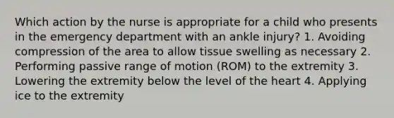 Which action by the nurse is appropriate for a child who presents in the emergency department with an ankle injury? 1. Avoiding compression of the area to allow tissue swelling as necessary 2. Performing passive range of motion (ROM) to the extremity 3. Lowering the extremity below the level of <a href='https://www.questionai.com/knowledge/kya8ocqc6o-the-heart' class='anchor-knowledge'>the heart</a> 4. Applying ice to the extremity