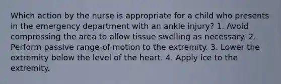 Which action by the nurse is appropriate for a child who presents in the emergency department with an ankle injury? 1. Avoid compressing the area to allow tissue swelling as necessary. 2. Perform passive range-of-motion to the extremity. 3. Lower the extremity below the level of the heart. 4. Apply ice to the extremity.