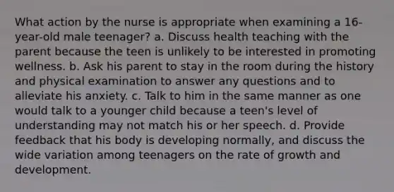 What action by the nurse is appropriate when examining a 16-year-old male teenager? a. Discuss health teaching with the parent because the teen is unlikely to be interested in promoting wellness. b. Ask his parent to stay in the room during the history and physical examination to answer any questions and to alleviate his anxiety. c. Talk to him in the same manner as one would talk to a younger child because a teen's level of understanding may not match his or her speech. d. Provide feedback that his body is developing normally, and discuss the wide variation among teenagers on the rate of growth and development.