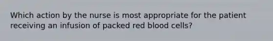 Which action by the nurse is most appropriate for the patient receiving an infusion of packed red blood cells?