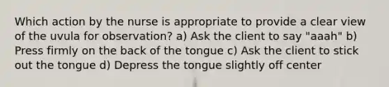 Which action by the nurse is appropriate to provide a clear view of the uvula for observation? a) Ask the client to say "aaah" b) Press firmly on the back of the tongue c) Ask the client to stick out the tongue d) Depress the tongue slightly off center