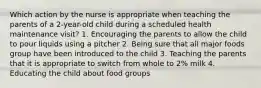 Which action by the nurse is appropriate when teaching the parents of a 2-year-old child during a scheduled health maintenance visit? 1. Encouraging the parents to allow the child to pour liquids using a pitcher 2. Being sure that all major foods group have been introduced to the child 3. Teaching the parents that it is appropriate to switch from whole to 2% milk 4. Educating the child about food groups