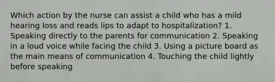 Which action by the nurse can assist a child who has a mild hearing loss and reads lips to adapt to hospitalization? 1. Speaking directly to the parents for communication 2. Speaking in a loud voice while facing the child 3. Using a picture board as the main means of communication 4. Touching the child lightly before speaking