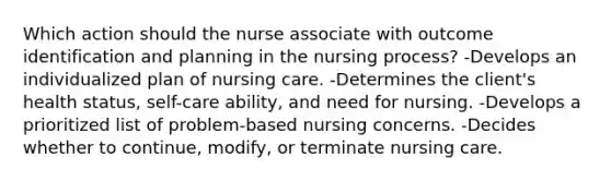 Which action should the nurse associate with outcome identification and planning in the nursing process? -Develops an individualized plan of nursing care. -Determines the client's health status, self-care ability, and need for nursing. -Develops a prioritized list of problem-based nursing concerns. -Decides whether to continue, modify, or terminate nursing care.