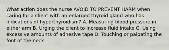 What action does the nurse AVOID TO PREVENT HARM when caring for a client with an enlarged thyroid gland who has indications of hyperthyroidism? A. Measuring blood pressure in either arm B. Urging the client to increase fluid intake C. Using excessive amounts of adhesive tape D. Touching or palpating the font of the neck