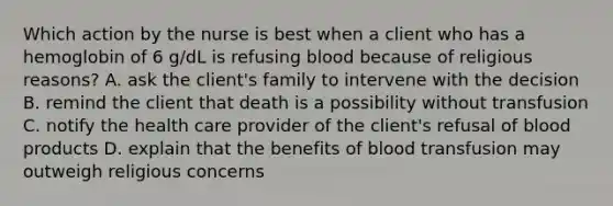 Which action by the nurse is best when a client who has a hemoglobin of 6 g/dL is refusing blood because of religious reasons? A. ask the client's family to intervene with the decision B. remind the client that death is a possibility without transfusion C. notify the health care provider of the client's refusal of blood products D. explain that the benefits of blood transfusion may outweigh religious concerns