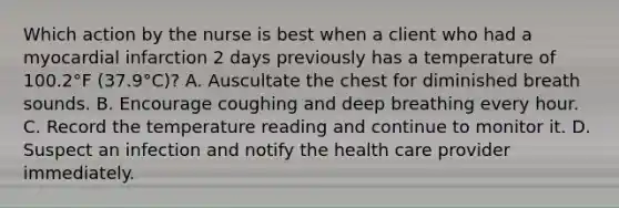 Which action by the nurse is best when a client who had a myocardial infarction 2 days previously has a temperature of 100.2°F (37.9°C)? A. Auscultate the chest for diminished breath sounds. B. Encourage coughing and deep breathing every hour. C. Record the temperature reading and continue to monitor it. D. Suspect an infection and notify the health care provider immediately.