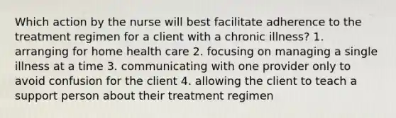 Which action by the nurse will best facilitate adherence to the treatment regimen for a client with a chronic illness? 1. arranging for home health care 2. focusing on managing a single illness at a time 3. communicating with one provider only to avoid confusion for the client 4. allowing the client to teach a support person about their treatment regimen