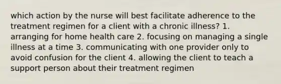 which action by the nurse will best facilitate adherence to the treatment regimen for a client with a chronic illness? 1. arranging for home health care 2. focusing on managing a single illness at a time 3. communicating with one provider only to avoid confusion for the client 4. allowing the client to teach a support person about their treatment regimen