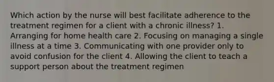 Which action by the nurse will best facilitate adherence to the treatment regimen for a client with a chronic illness? 1. Arranging for home health care 2. Focusing on managing a single illness at a time 3. Communicating with one provider only to avoid confusion for the client 4. Allowing the client to teach a support person about the treatment regimen