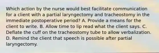 Which action by the nurse would best facilitate communication for a client with a partial laryngectomy and tracheostomy in the immediate postoperative period? A. Provide a means for the client to write. B. Allow time to lip read what the client says. C. Deflate the cuff on the tracheostomy tube to allow verbalization. D. Remind the client that speech is possible after partial laryngectomy.