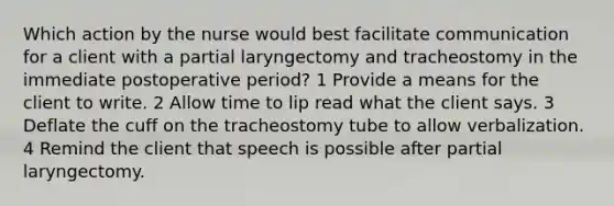 Which action by the nurse would best facilitate communication for a client with a partial laryngectomy and tracheostomy in the immediate postoperative period? 1 Provide a means for the client to write. 2 Allow time to lip read what the client says. 3 Deflate the cuff on the tracheostomy tube to allow verbalization. 4 Remind the client that speech is possible after partial laryngectomy.