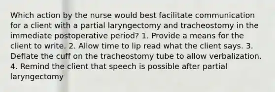 Which action by the nurse would best facilitate communication for a client with a partial laryngectomy and tracheostomy in the immediate postoperative period? 1. Provide a means for the client to write. 2. Allow time to lip read what the client says. 3. Deflate the cuff on the tracheostomy tube to allow verbalization. 4. Remind the client that speech is possible after partial laryngectomy