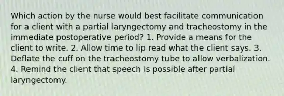 Which action by the nurse would best facilitate communication for a client with a partial laryngectomy and tracheostomy in the immediate postoperative period? 1. Provide a means for the client to write. 2. Allow time to lip read what the client says. 3. Deflate the cuff on the tracheostomy tube to allow verbalization. 4. Remind the client that speech is possible after partial laryngectomy.