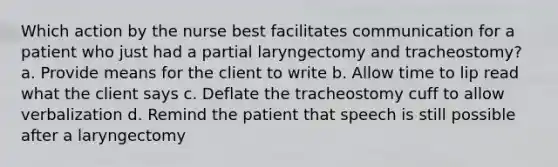 Which action by the nurse best facilitates communication for a patient who just had a partial laryngectomy and tracheostomy? a. Provide means for the client to write b. Allow time to lip read what the client says c. Deflate the tracheostomy cuff to allow verbalization d. Remind the patient that speech is still possible after a laryngectomy