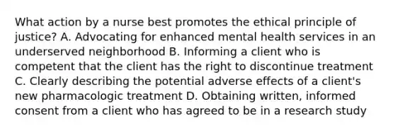 What action by a nurse best promotes the ethical principle of justice? A. Advocating for enhanced mental health services in an underserved neighborhood B. Informing a client who is competent that the client has the right to discontinue treatment C. Clearly describing the potential adverse effects of a client's new pharmacologic treatment D. Obtaining written, informed consent from a client who has agreed to be in a research study