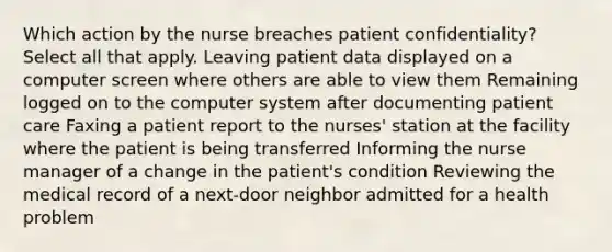 Which action by the nurse breaches patient confidentiality? Select all that apply. Leaving patient data displayed on a computer screen where others are able to view them Remaining logged on to the computer system after documenting patient care Faxing a patient report to the nurses' station at the facility where the patient is being transferred Informing the nurse manager of a change in the patient's condition Reviewing the medical record of a next-door neighbor admitted for a health problem