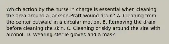 Which action by the nurse in charge is essential when cleaning the area around a Jackson-Pratt wound drain? A. Cleaning from the center outward in a circular motion. B. Removing the drain before cleaning the skin. C. Cleaning briskly around the site with alcohol. D. Wearing sterile gloves and a mask.