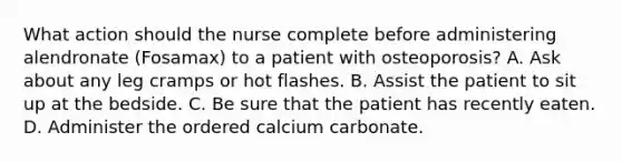 What action should the nurse complete before administering alendronate (Fosamax) to a patient with osteoporosis? A. Ask about any leg cramps or hot flashes. B. Assist the patient to sit up at the bedside. C. Be sure that the patient has recently eaten. D. Administer the ordered calcium carbonate.