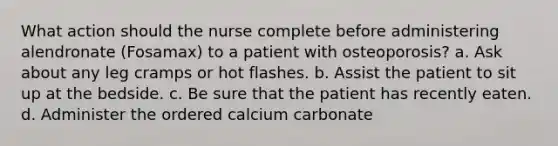 What action should the nurse complete before administering alendronate (Fosamax) to a patient with osteoporosis? a. Ask about any leg cramps or hot flashes. b. Assist the patient to sit up at the bedside. c. Be sure that the patient has recently eaten. d. Administer the ordered calcium carbonate