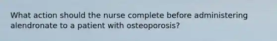 What action should the nurse complete before administering alendronate to a patient with osteoporosis?