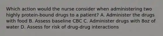 Which action would the nurse consider when administering two highly protein-bound drugs to a patient? A. Administer the drugs with food B. Assess baseline CBC C. Administer drugs with 8oz of water D. Assess for risk of drug-drug interactions