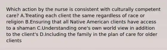 Which action by the nurse is consistent with culturally competent care? A.Treating each client the same regardless of race or religion B.Ensuring that all Native American clients have access to a shaman C.Understanding one's own world view in addition to the client's D.Including the family in the plan of care for older clients