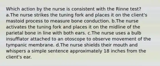 Which action by the nurse is consistent with the Rinne test? a.The nurse strikes the tuning fork and places it on the client's mastoid process to measure bone conduction. b.The nurse activates the tuning fork and places it on the midline of the parietal bone in line with both ears. c.The nurse uses a bulb insufflator attached to an otoscope to observe movement of the tympanic membrane. d.The nurse shields their mouth and whispers a simple sentence approximately 18 inches from the client's ear.