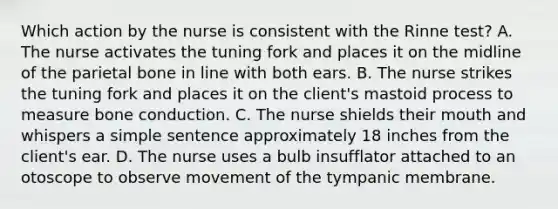 Which action by the nurse is consistent with the Rinne test? A. The nurse activates the tuning fork and places it on the midline of the parietal bone in line with both ears. B. The nurse strikes the tuning fork and places it on the client's mastoid process to measure bone conduction. C. The nurse shields their mouth and whispers a simple sentence approximately 18 inches from the client's ear. D. The nurse uses a bulb insufflator attached to an otoscope to observe movement of the tympanic membrane.