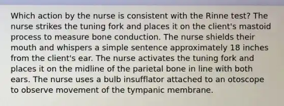 Which action by the nurse is consistent with the Rinne test? The nurse strikes the tuning fork and places it on the client's mastoid process to measure bone conduction. The nurse shields their mouth and whispers a simple sentence approximately 18 inches from the client's ear. The nurse activates the tuning fork and places it on the midline of the parietal bone in line with both ears. The nurse uses a bulb insufflator attached to an otoscope to observe movement of the tympanic membrane.