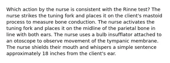 Which action by the nurse is consistent with the Rinne test? The nurse strikes the tuning fork and places it on the client's mastoid process to measure bone conduction. The nurse activates the tuning fork and places it on the midline of the parietal bone in line with both ears. The nurse uses a bulb insufflator attached to an otoscope to observe movement of the tympanic membrane. The nurse shields their mouth and whispers a simple sentence approximately 18 inches from the client's ear.