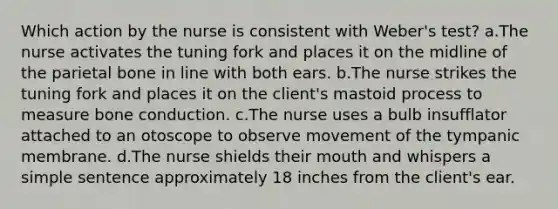 Which action by the nurse is consistent with Weber's test? a.The nurse activates the tuning fork and places it on the midline of the parietal bone in line with both ears. b.The nurse strikes the tuning fork and places it on the client's mastoid process to measure bone conduction. c.The nurse uses a bulb insufflator attached to an otoscope to observe movement of the tympanic membrane. d.The nurse shields their mouth and whispers a simple sentence approximately 18 inches from the client's ear.