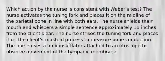 Which action by the nurse is consistent with Weber's test? The nurse activates the tuning fork and places it on the midline of the parietal bone in line with both ears. The nurse shields their mouth and whispers a simple sentence approximately 18 inches from the client's ear. The nurse strikes the tuning fork and places it on the client's mastoid process to measure bone conduction. The nurse uses a bulb insufflator attached to an otoscope to observe movement of the tympanic membrane.