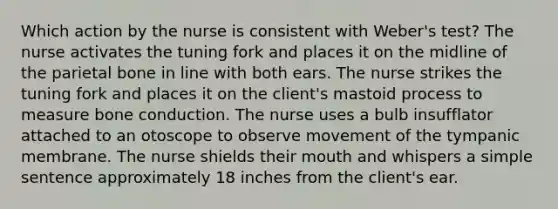 Which action by the nurse is consistent with Weber's test? The nurse activates the tuning fork and places it on the midline of the parietal bone in line with both ears. The nurse strikes the tuning fork and places it on the client's mastoid process to measure bone conduction. The nurse uses a bulb insufflator attached to an otoscope to observe movement of the tympanic membrane. The nurse shields their mouth and whispers a simple sentence approximately 18 inches from the client's ear.