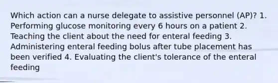 Which action can a nurse delegate to assistive personnel (AP)? 1. Performing glucose monitoring every 6 hours on a patient 2. Teaching the client about the need for enteral feeding 3. Administering enteral feeding bolus after tube placement has been verified 4. Evaluating the client's tolerance of the enteral feeding