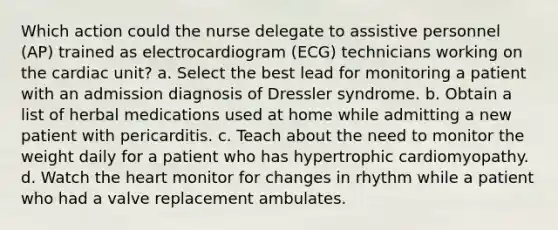 Which action could the nurse delegate to assistive personnel (AP) trained as electrocardiogram (ECG) technicians working on the cardiac unit? a. Select the best lead for monitoring a patient with an admission diagnosis of Dressler syndrome. b. Obtain a list of herbal medications used at home while admitting a new patient with pericarditis. c. Teach about the need to monitor the weight daily for a patient who has hypertrophic cardiomyopathy. d. Watch the heart monitor for changes in rhythm while a patient who had a valve replacement ambulates.