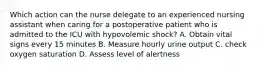 Which action can the nurse delegate to an experienced nursing assistant when caring for a postoperative patient who is admitted to the ICU with hypovolemic shock? A. Obtain vital signs every 15 minutes B. Measure hourly urine output C. check oxygen saturation D. Assess level of alertness