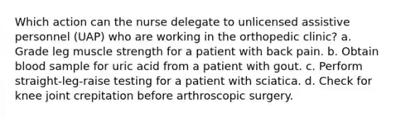 Which action can the nurse delegate to unlicensed assistive personnel (UAP) who are working in the orthopedic clinic? a. Grade leg muscle strength for a patient with back pain. b. Obtain blood sample for uric acid from a patient with gout. c. Perform straight-leg-raise testing for a patient with sciatica. d. Check for knee joint crepitation before arthroscopic surgery.