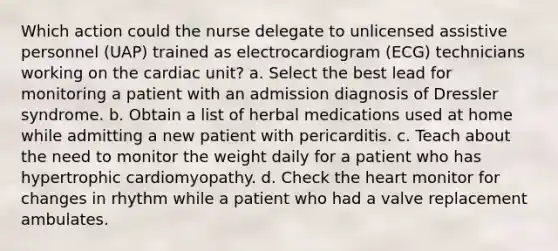 Which action could the nurse delegate to unlicensed assistive personnel (UAP) trained as electrocardiogram (ECG) technicians working on the cardiac unit? a. Select the best lead for monitoring a patient with an admission diagnosis of Dressler syndrome. b. Obtain a list of herbal medications used at home while admitting a new patient with pericarditis. c. Teach about the need to monitor the weight daily for a patient who has hypertrophic cardiomyopathy. d. Check the heart monitor for changes in rhythm while a patient who had a valve replacement ambulates.