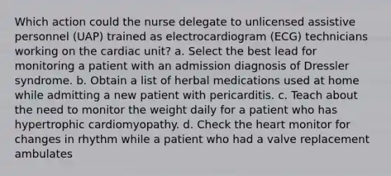 Which action could the nurse delegate to unlicensed assistive personnel (UAP) trained as electrocardiogram (ECG) technicians working on the cardiac unit? a. Select the best lead for monitoring a patient with an admission diagnosis of Dressler syndrome. b. Obtain a list of herbal medications used at home while admitting a new patient with pericarditis. c. Teach about the need to monitor the weight daily for a patient who has hypertrophic cardiomyopathy. d. Check the heart monitor for changes in rhythm while a patient who had a valve replacement ambulates