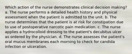 Which action of the nurse demonstrates clinical decision making? a. The nurse performs a detailed health history and physical assessment when the patient is admitted to the unit. b. The nurse determines that the patient is at risk for constipation due to use of postoperative narcotic pain medication. c. The nurse applies a hydrocolloid dressing to the patient's decubitus ulcer as ordered by the physician. d. The nurse assesses the patient's oral mucus membranes each morning to check for candida infection or ulceration.