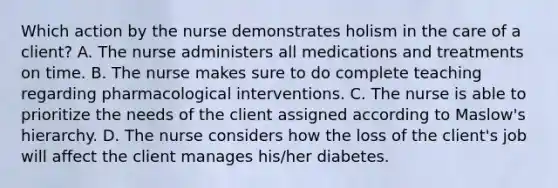 Which action by the nurse demonstrates holism in the care of a client? A. The nurse administers all medications and treatments on time. B. The nurse makes sure to do complete teaching regarding pharmacological interventions. C. The nurse is able to prioritize the needs of the client assigned according to Maslow's hierarchy. D. The nurse considers how the loss of the client's job will affect the client manages his/her diabetes.