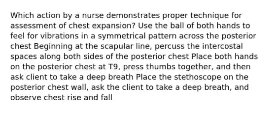 Which action by a nurse demonstrates proper technique for assessment of chest expansion? Use the ball of both hands to feel for vibrations in a symmetrical pattern across the posterior chest Beginning at the scapular line, percuss the intercostal spaces along both sides of the posterior chest Place both hands on the posterior chest at T9, press thumbs together, and then ask client to take a deep breath Place the stethoscope on the posterior chest wall, ask the client to take a deep breath, and observe chest rise and fall