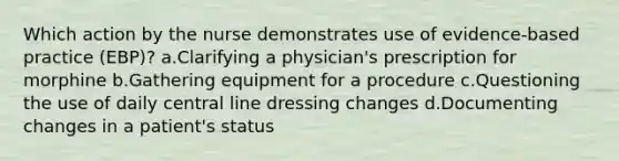 Which action by the nurse demonstrates use of evidence-based practice (EBP)? a.Clarifying a physician's prescription for morphine b.Gathering equipment for a procedure c.Questioning the use of daily central line dressing changes d.Documenting changes in a patient's status