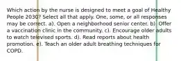 Which action by the nurse is designed to meet a goal of Healthy People 2030? Select all that apply. One, some, or all responses may be correct. a). Open a neighborhood senior center. b). Offer a vaccination clinic in the community. c). Encourage older adults to watch televised sports. d). Read reports about health promotion. e). Teach an older adult breathing techniques for COPD.